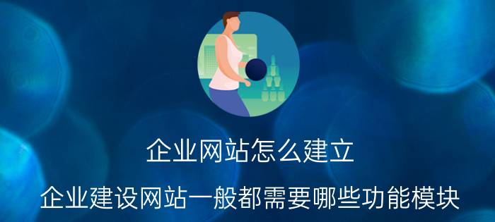 企业网站怎么建立 企业建设网站一般都需要哪些功能模块？